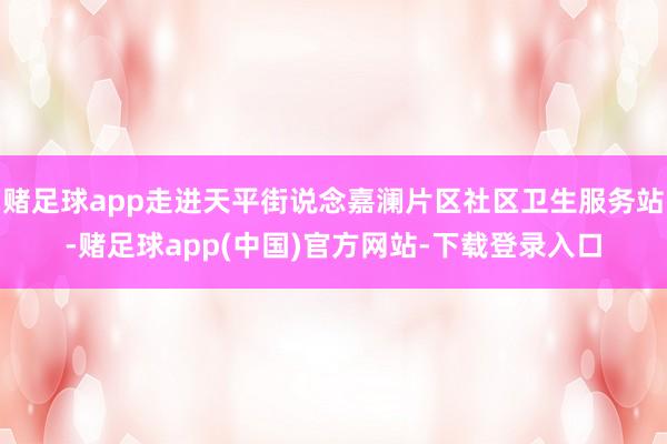 赌足球app走进天平街说念嘉澜片区社区卫生服务站-赌足球app(中国)官方网站-下载登录入口