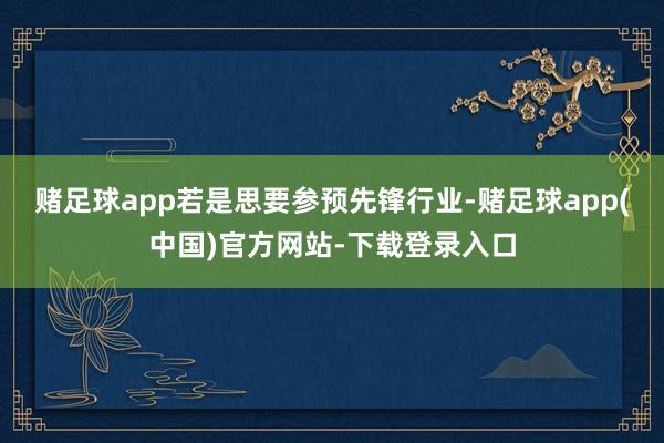 赌足球app若是思要参预先锋行业-赌足球app(中国)官方网站-下载登录入口