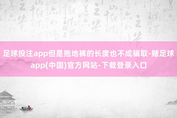 足球投注app但是拖地裤的长度也不成骗取-赌足球app(中国)官方网站-下载登录入口