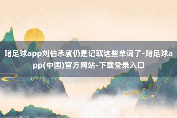 赌足球app刘伯承就仍是记取这些单词了-赌足球app(中国)官方网站-下载登录入口