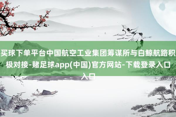 买球下单平台中国航空工业集团筹谋所与白鲸航路积极对接-赌足球app(中国)官方网站-下载登录入口