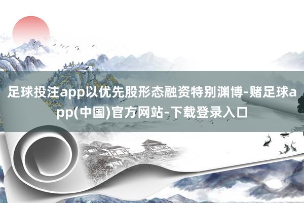 足球投注app以优先股形态融资特别渊博-赌足球app(中国)官方网站-下载登录入口