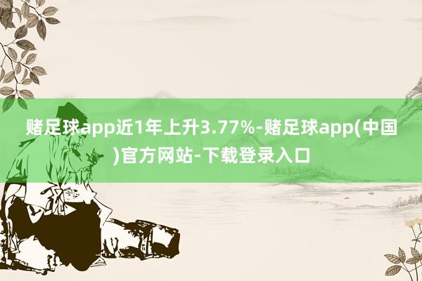 赌足球app近1年上升3.77%-赌足球app(中国)官方网站-下载登录入口