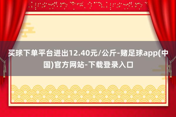 买球下单平台进出12.40元/公斤-赌足球app(中国)官方网站-下载登录入口