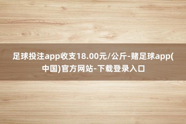 足球投注app收支18.00元/公斤-赌足球app(中国)官方网站-下载登录入口