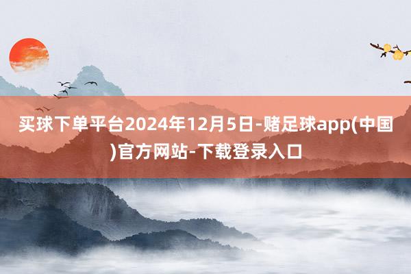 买球下单平台2024年12月5日-赌足球app(中国)官方网站-下载登录入口