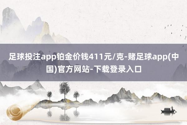 足球投注app铂金价钱411元/克-赌足球app(中国)官方网站-下载登录入口