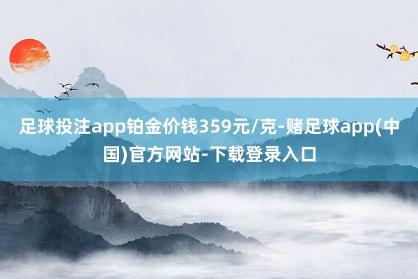 足球投注app铂金价钱359元/克-赌足球app(中国)官方网站-下载登录入口