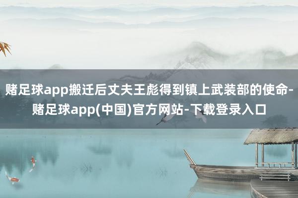 赌足球app搬迁后丈夫王彪得到镇上武装部的使命-赌足球app(中国)官方网站-下载登录入口