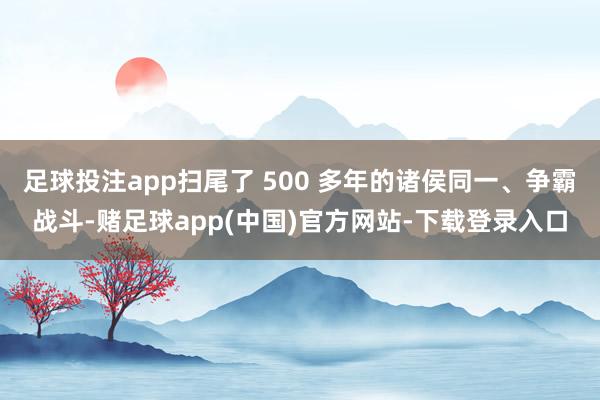 足球投注app扫尾了 500 多年的诸侯同一、争霸战斗-赌足球app(中国)官方网站-下载登录入口