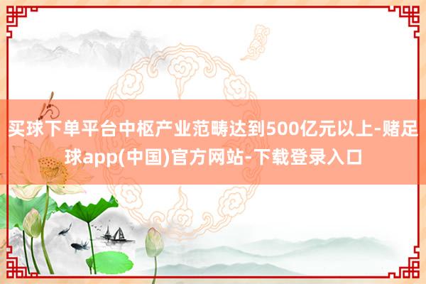 买球下单平台中枢产业范畴达到500亿元以上-赌足球app(中国)官方网站-下载登录入口