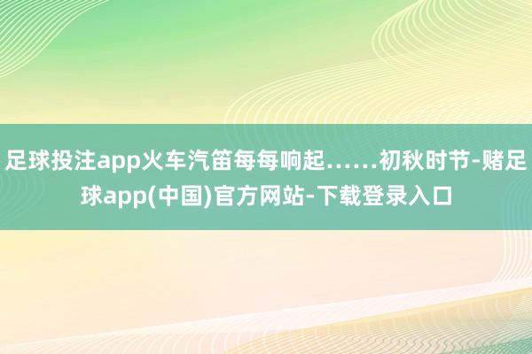 足球投注app火车汽笛每每响起……初秋时节-赌足球app(中国)官方网站-下载登录入口