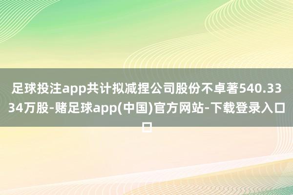 足球投注app共计拟减捏公司股份不卓著540.3334万股-赌足球app(中国)官方网站-下载登录入口
