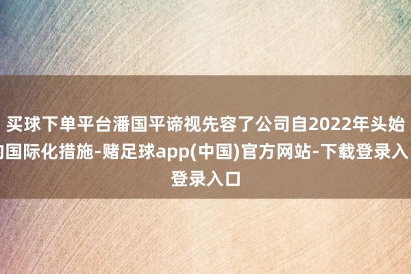 买球下单平台潘国平谛视先容了公司自2022年头始的国际化措施-赌足球app(中国)官方网站-下载登录入口