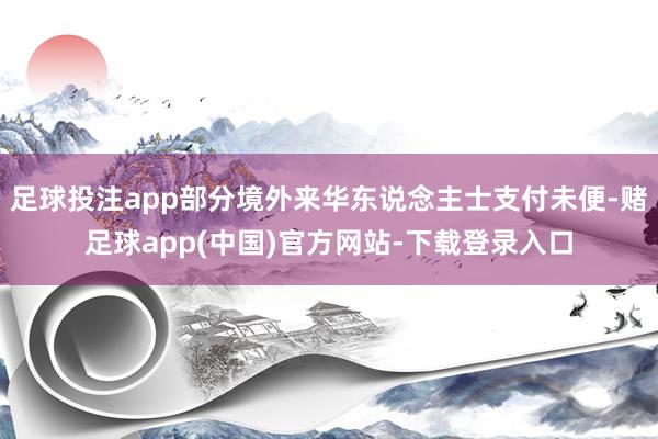足球投注app部分境外来华东说念主士支付未便-赌足球app(中国)官方网站-下载登录入口