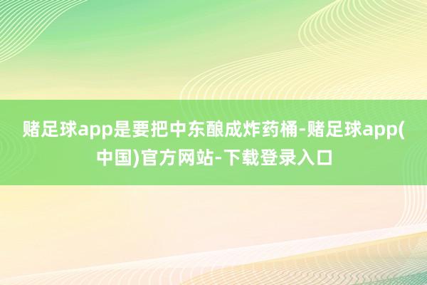 赌足球app是要把中东酿成炸药桶-赌足球app(中国)官方网站-下载登录入口