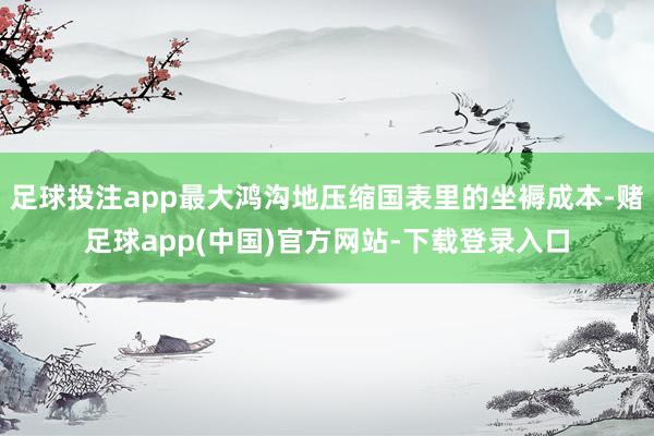 足球投注app最大鸿沟地压缩国表里的坐褥成本-赌足球app(中国)官方网站-下载登录入口
