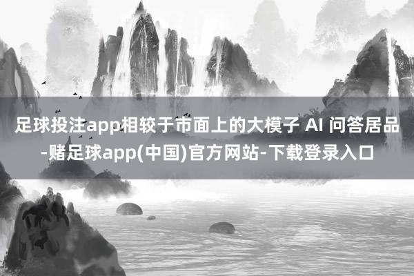 足球投注app相较于市面上的大模子 AI 问答居品-赌足球app(中国)官方网站-下载登录入口