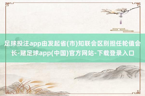 足球投注app由发起省(市)知联会区别担任轮值会长-赌足球app(中国)官方网站-下载登录入口