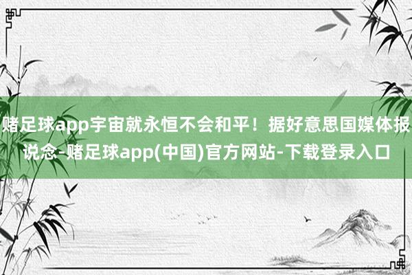 赌足球app宇宙就永恒不会和平！据好意思国媒体报说念-赌足球app(中国)官方网站-下载登录入口
