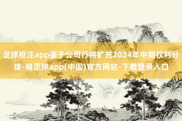 足球投注app鉴于公司行将扩充2024年中期权利分拨-赌足球app(中国)官方网站-下载登录入口