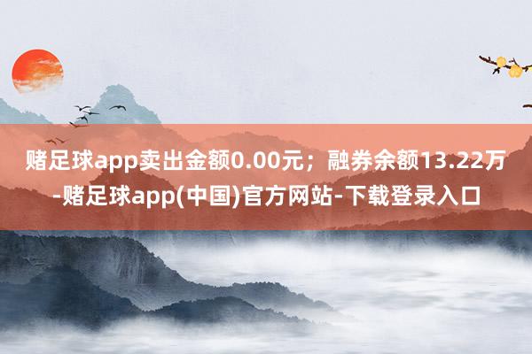 赌足球app卖出金额0.00元；融券余额13.22万-赌足球app(中国)官方网站-下载登录入口