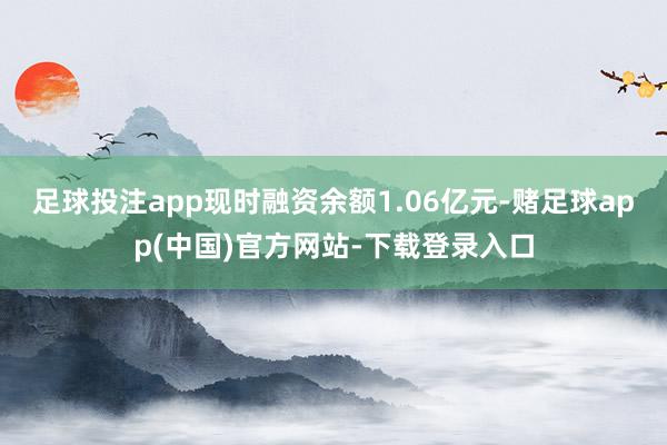 足球投注app现时融资余额1.06亿元-赌足球app(中国)官方网站-下载登录入口