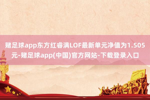赌足球app东方红睿满LOF最新单元净值为1.505元-赌足球app(中国)官方网站-下载登录入口