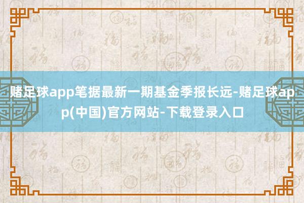 赌足球app笔据最新一期基金季报长远-赌足球app(中国)官方网站-下载登录入口