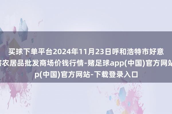 买球下单平台2024年11月23日呼和浩特市好意思通首府无公害农居品批发商场价钱行情-赌足球app(中国)官方网站-下载登录入口