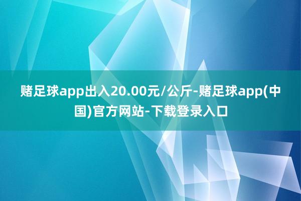 赌足球app出入20.00元/公斤-赌足球app(中国)官方网站-下载登录入口