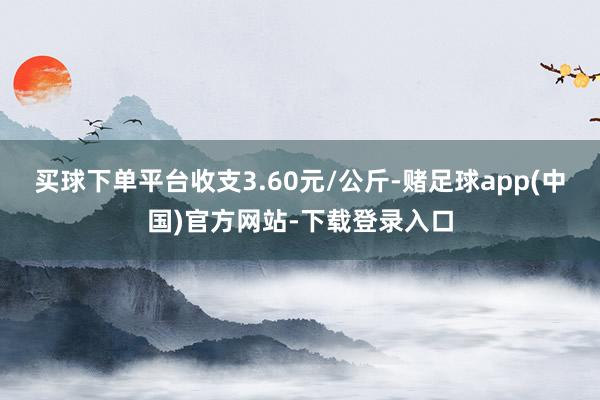 买球下单平台收支3.60元/公斤-赌足球app(中国)官方网站-下载登录入口