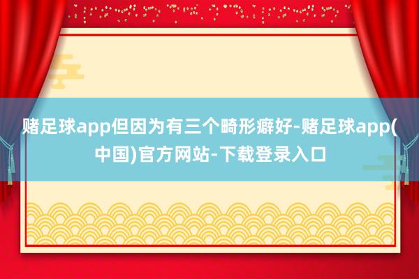 赌足球app但因为有三个畸形癖好-赌足球app(中国)官方网站-下载登录入口
