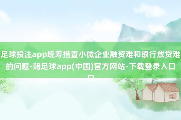 足球投注app统筹措置小微企业融资难和银行放贷难的问题-赌足球app(中国)官方网站-下载登录入口