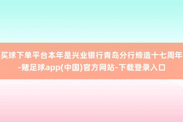 买球下单平台本年是兴业银行青岛分行缔造十七周年-赌足球app(中国)官方网站-下载登录入口