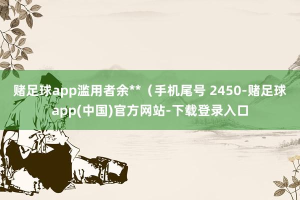 赌足球app滥用者余**（手机尾号 2450-赌足球app(中国)官方网站-下载登录入口