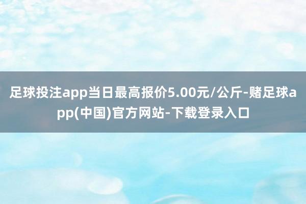 足球投注app当日最高报价5.00元/公斤-赌足球app(中国)官方网站-下载登录入口