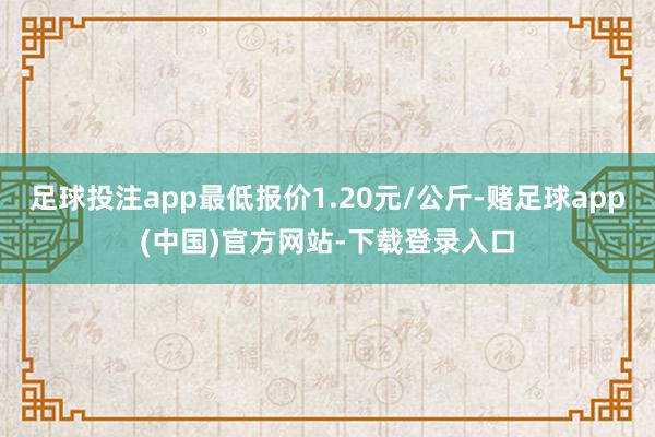 足球投注app最低报价1.20元/公斤-赌足球app(中国)官方网站-下载登录入口