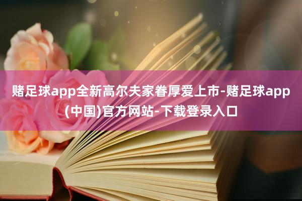 赌足球app全新高尔夫家眷厚爱上市-赌足球app(中国)官方网站-下载登录入口