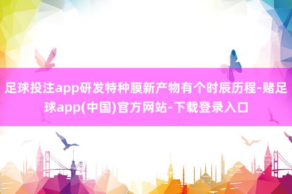 足球投注app研发特种膜新产物有个时辰历程-赌足球app(中国)官方网站-下载登录入口