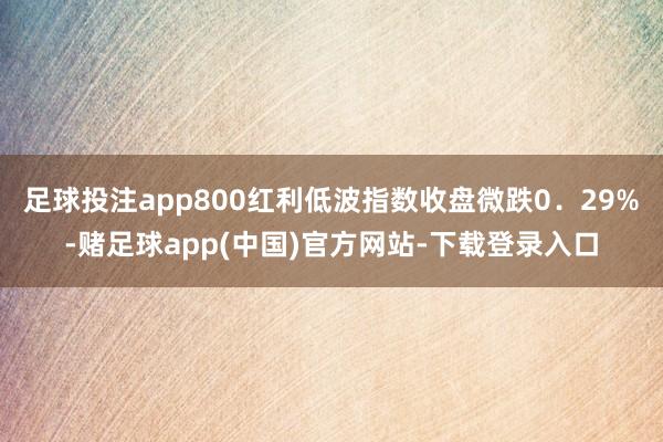 足球投注app800红利低波指数收盘微跌0．29%-赌足球app(中国)官方网站-下载登录入口