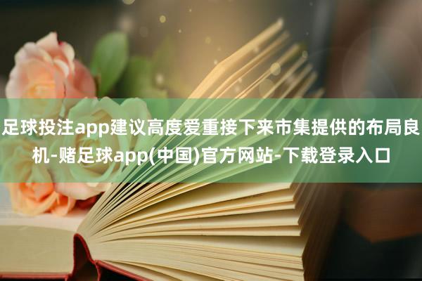 足球投注app建议高度爱重接下来市集提供的布局良机-赌足球app(中国)官方网站-下载登录入口