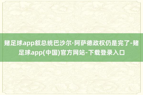赌足球app叙总统巴沙尔·阿萨德政权仍是完了-赌足球app(中国)官方网站-下载登录入口