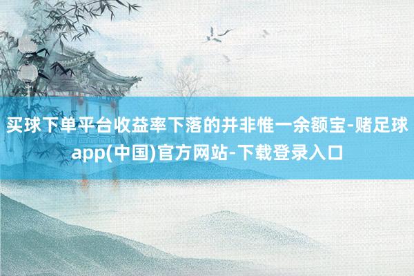 买球下单平台 收益率下落的并非惟一余额宝-赌足球app(中国)官方网站-下载登录入口