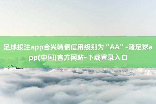 足球投注app合兴转债信用级别为“AA”-赌足球app(中国)官方网站-下载登录入口