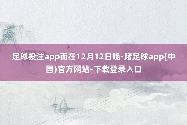 足球投注app 而在12月12日晚-赌足球app(中国)官方网站-下载登录入口