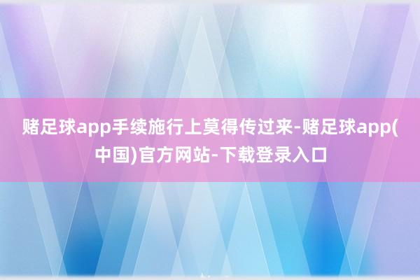 赌足球app手续施行上莫得传过来-赌足球app(中国)官方网站-下载登录入口