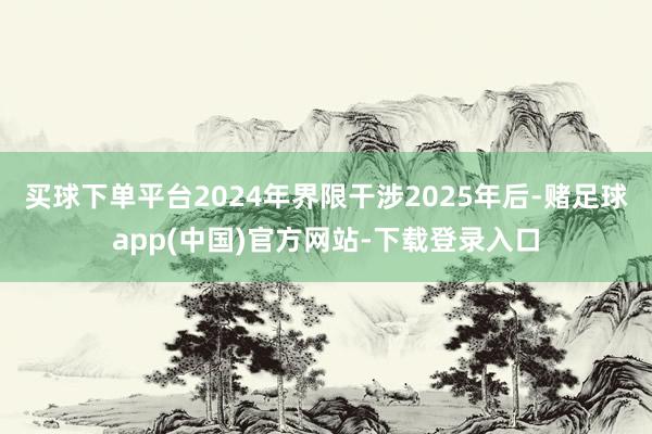 买球下单平台2024年界限干涉2025年后-赌足球app(中国)官方网站-下载登录入口