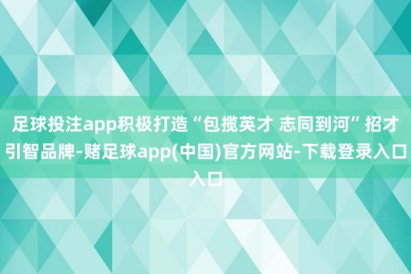 足球投注app积极打造“包揽英才 志同到河”招才引智品牌-赌足球app(中国)官方网站-下载登录入口