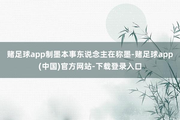 赌足球app制墨本事东说念主在称墨-赌足球app(中国)官方网站-下载登录入口